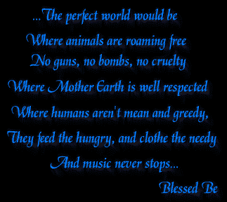 ...The perfect world would be
Where animals are roaming free
 No guns, no bombs, no cruelty 
 Where Mother Earth is well respected
 Where humans aren't mean and greedy, 
 They feed the hungry, and clothe the needy 
 And music never stops...
 Blessed Be